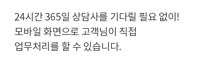 24시간 365일 상담사를 기다릴 필요 없이! 모바일 화면으로 고객님이 직접 업무처리를 할 수 있습니다.