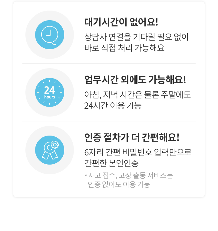 대기시간이 없어요! 상담사 연결을 기다릴 필요 없이 바로 직접 처리 가능해요,  업무시간 외에도 가능해요! 아침, 저녁 시간은 물론 주말에도 24시간 이용 가능, 인증 절차가 더 간편해요! 6자리 간편 비밀번호 입력만으로 간편한 본인인증 *사고 접수, 고장 출동 서비스는 인증 없이도 이용 가능