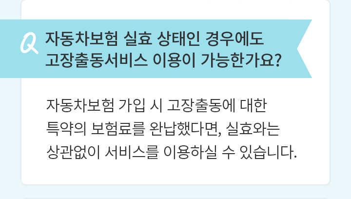 Q 자동차보험 실효 상태인 경우에도 고장출동서비스 이용이 가능한가요?  자동차보험 가입 시 고장출동에 대한 특약의 보험료를 완납했다면, 실효와는 상관없이 서비스를 이용하실 수 있습니다.