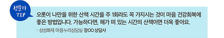 전문가 TIP 오롯이 나만을 위한 산책 시간을 주 1회라도 꼭 가지시는 것이 마음 건강회복에 좋은 방법입니다. 가능하다면, 해가 떠 있는 시간의 산책이면 더욱 좋아요. - 삼성화재 마음누리상담실 장OO 상담사