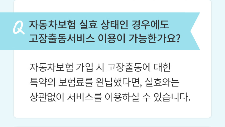 Q 자동차보험 실효 상태인 경우에도 고장출동서비스 이용이 가능한가요?  자동차보험 가입 시 고장출동에 대한 특약의 보험료를 완납했다면, 실효와는 상관없이 서비스를 이용하실 수 있습니다.