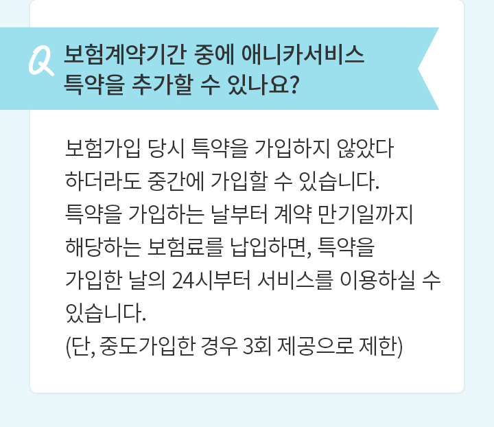 Q 보험계약기간 중에 애니카서비스 특약을 추가할 수 있나요? 보험가입 당시 특약을 가입하지 않았다 하더라도 중간에 가입할 수 있습니다. 특약을 가입하는 날부터 계약 만기일까지 해당하는 보험료를 납입하면, 특약을 가입한 날의 24시부터 서비스를 이용하실 수 있습니다.(단, 중도가입한 경우 3회 제공으로 제한)