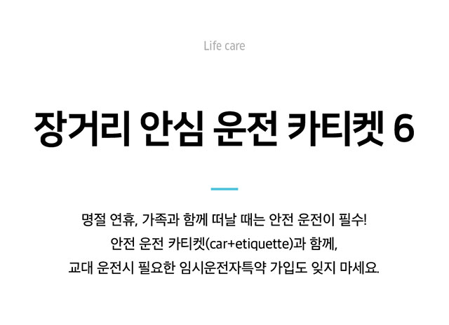 Life care 장거리 안심 운전 카티켓 6 명절 연휴, 가족과 함께 떠날 때는 안전 운전이 필수! 안전 운전 카티켓(car+etiquette)과 함께, 교대 운전시 필요한 임시운전자특약 가입도 잊지 마세요.