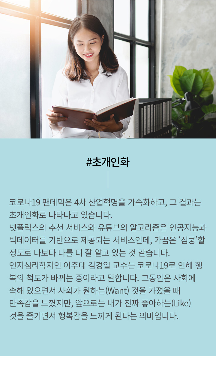 #초개인화 | 코로나19 팬데믹은 4차 산업혁명을 가속화하고, 그 결과는 초개인화로 나타나고 있습니다. 넷플릭스의 추천 서비스와 유튜브의 알고리즘은 인공지능과 빅데이터를 기반으로 제공되는 서비스인데, 가끔은 ‘심쿵’할 정도로 나보다 나를 더 잘 알고 있는 것 같습니다. 인지심리학자인 아주대 김경일 교수는 코로나19로 인해 행복의 척도가 바뀌는 중이라고 말합니다. 그동안은 사회에 속해 있으면서 사회가 원하는(Want) 것을 가졌을 때 만족감을 느꼈지만, 앞으로는 내가 진짜 좋아하는(Like)을 즐기면서 행복감을 느끼게 된다는 의미입니다.