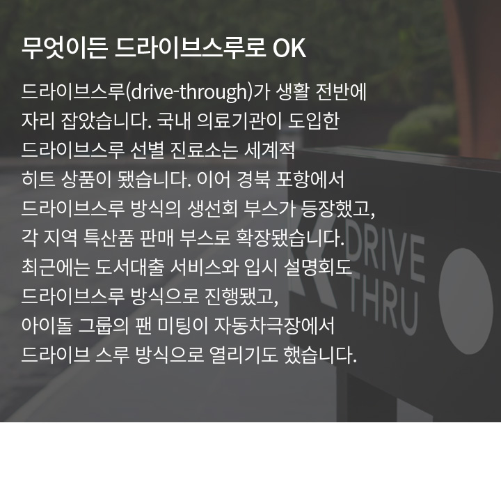 무엇이든 드라이브스루로 OK | 드라이브스루(Drive-Through)가 생활 전반에 자리 잡았습니다. 국내 의료기관이 도입한 드라이브스루 선별 진료소는 세계적 히트 상품이 됐습니다. 이어 경북 포항에서 드라이브스루 방식의 생선회 부스가 등장했고, 각 지역 특산품 판매 부스로 확장됐습니다. 최근에는 도서대출 서비스와 입시 설명회도 드라이브스루 방식으로 진행됐고, 아이돌 그룹의 팬 미팅이 자동차극장에서 드라이브 스루 방식으로 열리기도 했습니다.