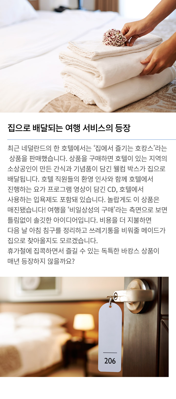 집으로 배달되는 여행 서비스의 등장 최근 네덜란드의 한 호텔에서는 ‘집에서 즐기는 호캉스’라는 상품을 판매했습니다. 상품을 구매하면 호텔이 있는 지역의 소상공인이 만든 간식과 기념품이 담긴 웰컴 박스가 집으로 배달됩니다. 호텔 직원들의 환영 인사와 함께 호텔에서 진행하는 요가 프로그램 영상이 담긴 CD, 호텔에서 사용하는 입욕제도 포함돼 있습니다. 놀랍게도 이 상품은 매진됐습니다! 여행을 ‘비일상성의 구매’라는 측면으로 보면 틀림없이 솔깃한 아이디어입니다. 비용을 더 지불하면 다음 날 아침 침구를 정리하고 쓰레기통을 비워줄 메이드가 집으로 찾아올지도 모르겠습니다. 휴가철에 집콕하면서 즐길 수 있는 독특한 바캉스 상품이 매년 등장하지 않을까요?