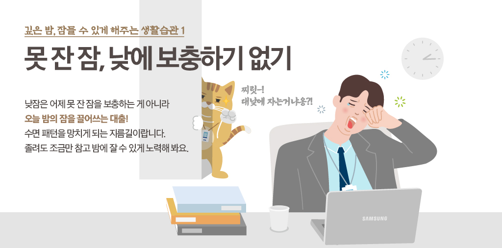 깊은 밤, 잠들 수 있게 해주는 생활습관 1 못 잔 잠, 낮에 보충하기 없기 낮잠은 어제 못 잔 잠을 보충하는 게 아니라 오늘 밤의 잠을 끌어쓰는 대출! 수면 패턴을 망치게 되는 지름길이랍니다. 졸려도 조금만 참고 밤에 잘 수 있게 노력해 봐요. 찌릿~! 대낮에 자는거냐옹?!