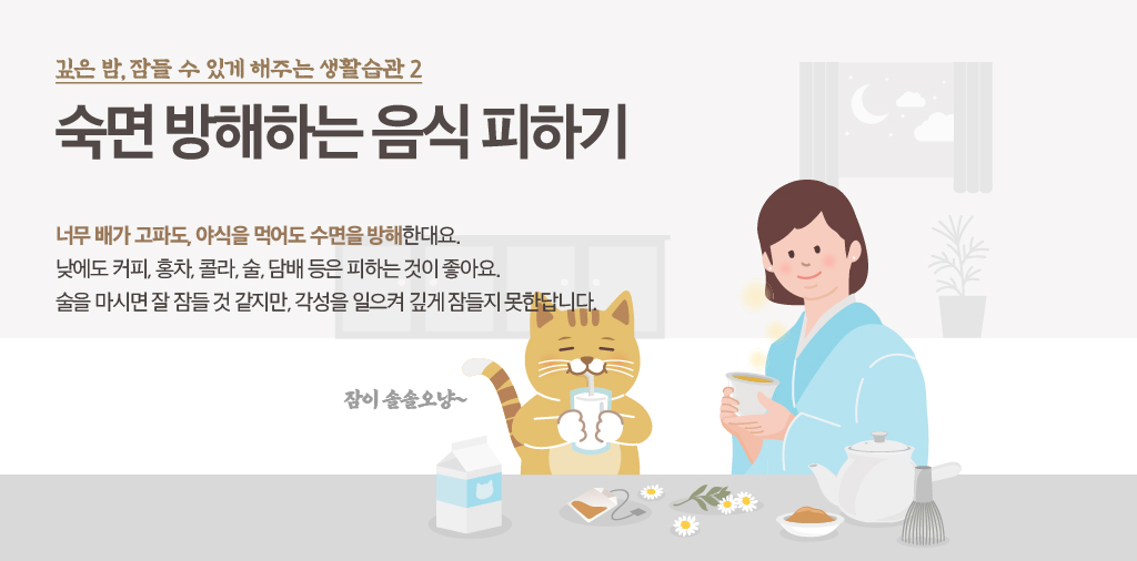 깊은 밤, 잠들 수 있게 해주는 생활습관 2 숙면 방해하는 음식 피하기 너무 배가 고파도, 야식을 먹어도 수면을 방해한대요. 낮에도 커피,홍차,콜라,술,담배 등은 피하는 것이 좋아요. 술을 마시면 잘 잠들 것 같지만, 각성을 일으켜 깊게 잠들지 못한답니다. 잠이 솔솔오냥~
