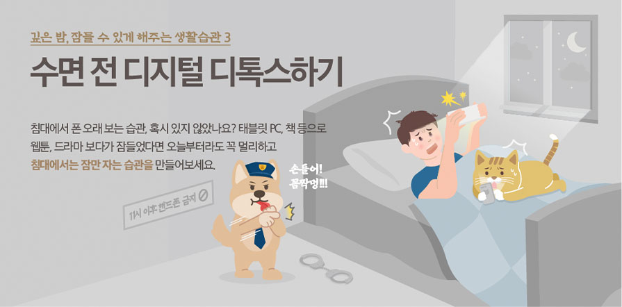 깊은 밤, 잠들 수 있게 해주는 생활습관 3 수면 전 디지털 디톡스하기 침대에서 폰 오래 보는 습관, 혹시 있지 않았나요? 태블릿 pc, 책 등으로 웹툰, 드라마 보다가 잠들었다면 오늘부터라도 꼭 멀리하고 침대에서는 잠만 자는 습관을 만들어보세요. 11시 이후 핸드폰 금지 손들어! 꼼짝멍!!