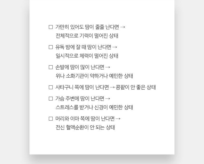 가만히 있어도 땀이 줄줄 난다면 → 전체적으로 기력이 떨어진 상태 , 유독 밤에 잘 때 땀이 난다면 → 일시적으로 체력이 떨어진 상태 ,손발에 땀이 많이 난다면 → 위나 소화기관이 약하거나 예민한 상태, 사타구니 쪽에 땀이 난다면 → 콩팥이 안 좋은 상태, 가슴 주변에 땀이 난다면 → 스트레스를 받거나 신경이 예민한 상태 ,머리와 이마 쪽에 땀이 난다면 → 전신 혈액순환이 안 되는 상태