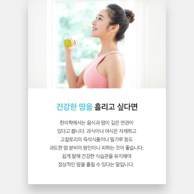 건강한 땀을 흘리고 싶다면 한의학에서는 음식과 땀이 깊은 연관이 있다고 봅니다. 과식이나 야식은 자제하고 고칼로리의 즉석식품이나 밀가루 등도 과도한 땀 분비의 원인이니 피하는 것이 좋습니다. 쉽게 말해 건강한 식습관을 유지해야 정상적인 땀을 흘릴 수 있다는 말입니다. 